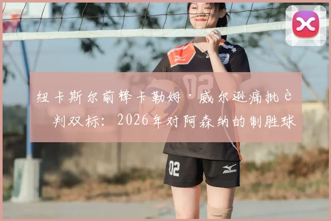 纽卡斯尔前锋卡勒姆·威尔逊痛批裁判双标：2026年对阿森纳的制胜球被吹，英超尺度何时统一？