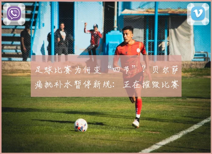足球比赛为何变“四节”?贝尔萨痛批补水暂停新规:正在摧毁比赛流畅性与球迷观看体验