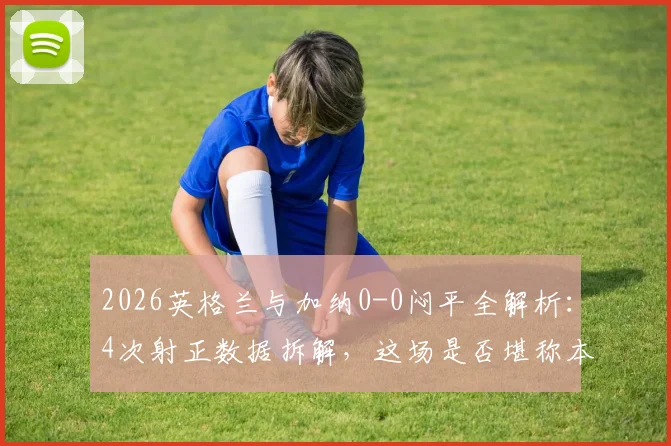 2026英格兰与加纳0-0闷平全解析：4次射正数据拆解，这场是否堪称本届最乏味之战？