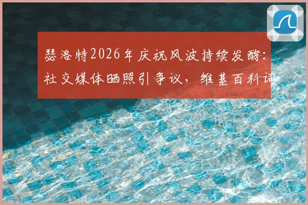 瑟洛特2026年庆祝风波持续发酵:社交媒体晒照引争议,维基百科词条遭恶意修改事件全解析