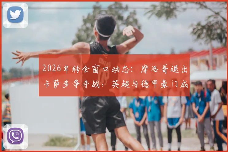 2026年转会窗口动态:摩洛哥退出卡萨多争夺战,英超与德甲豪门成潜在下家