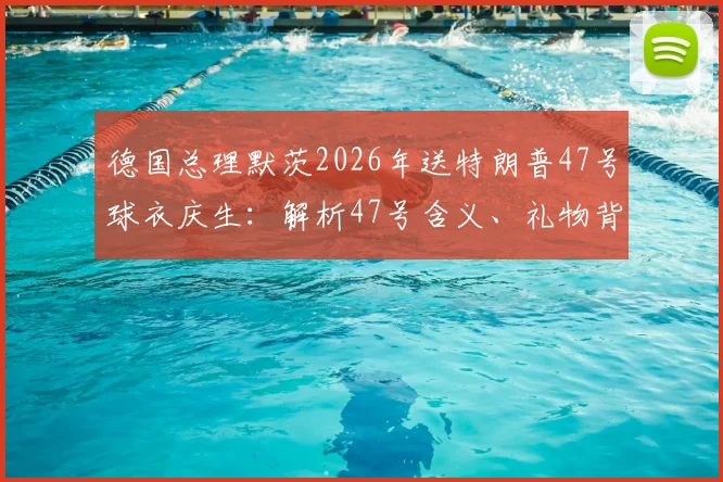 德国总理默茨2026年送特朗普47号球衣庆生：解析47号含义、礼物背后故事及外交趣谈
