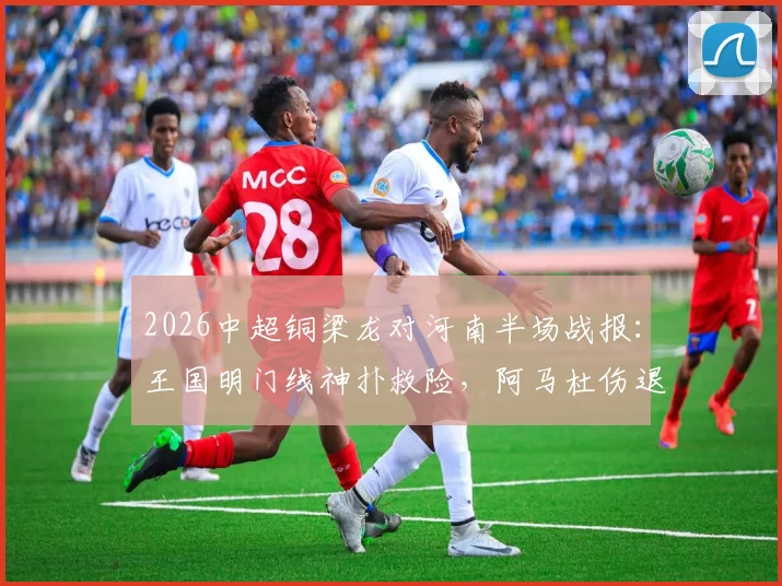2026中超铜梁龙对河南半场战报：王国明门线神扑救险，阿马杜伤退影响战局，双方互交白卷