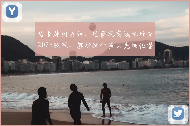 哈曼犀利点评：巴萨现有战术难夺2026欧冠，解析拜仁虽占先机但潜在危机仍在