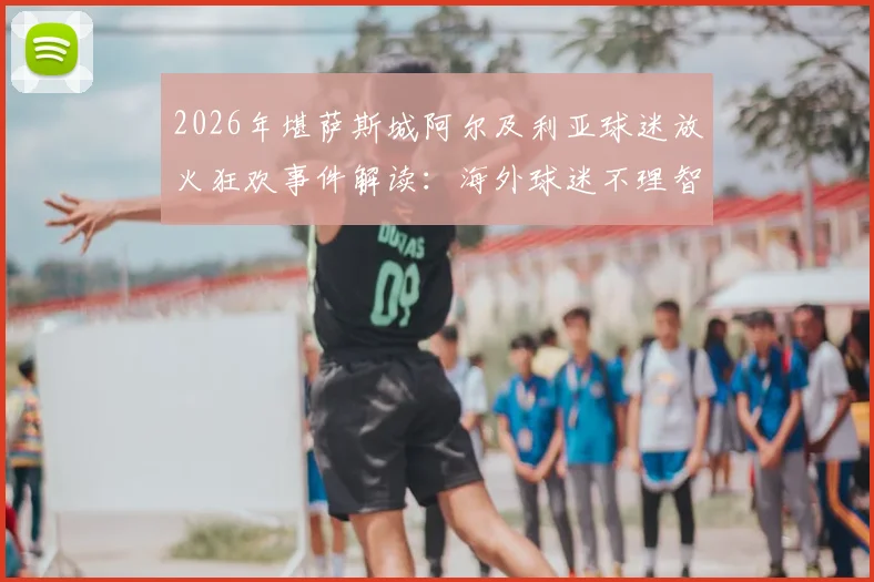 2026年堪萨斯城阿尔及利亚球迷放火狂欢事件解读:海外球迷不理智行为背后原因与管理困境