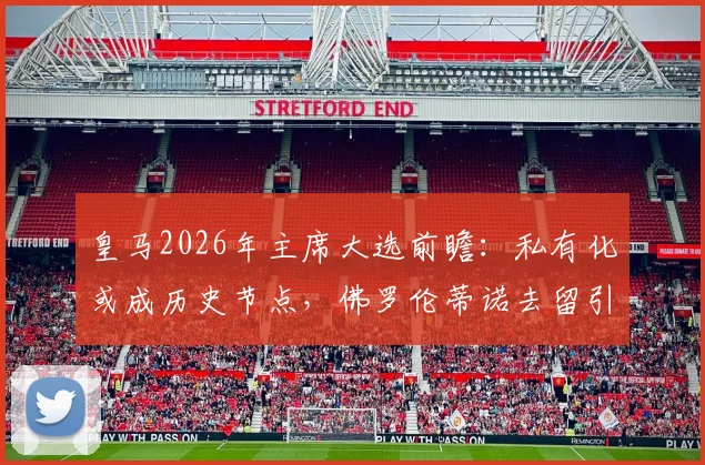 皇马2026年主席大选前瞻:私有化或成历史节点,佛罗伦蒂诺去留引关注