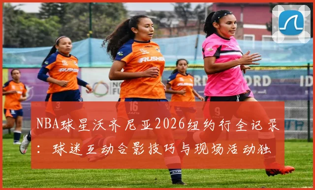 NBA球星沃齐尼亚2026纽约行全记录:球迷互动合影技巧与现场活动独家解析