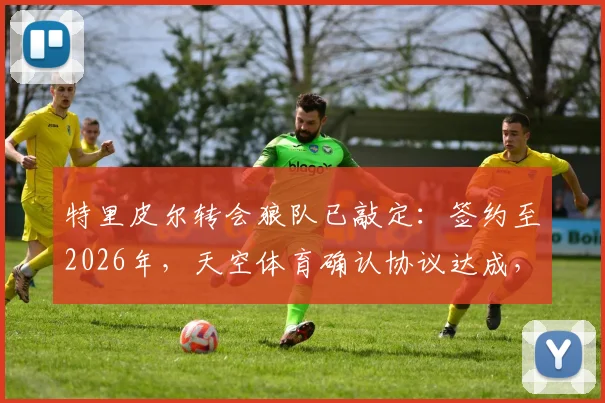 特里皮尔转会狼队已敲定:签约至2026年,天空体育确认协议达成,年薪与场上位置解析