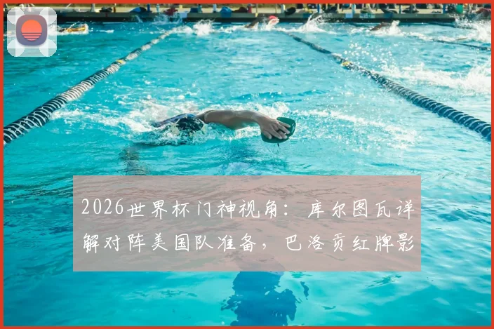 2026世界杯门神视角：库尔图瓦详解对阵美国队准备，巴洛贡红牌影响及欧美对决前瞻