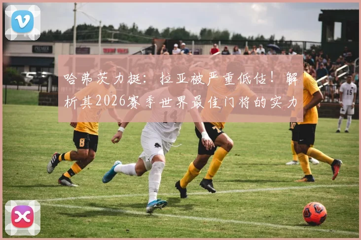 哈弗茨力挺:拉亚被严重低估!解析其2026赛季世界最佳门将的实力与数据,对比阿利松等人谁更强