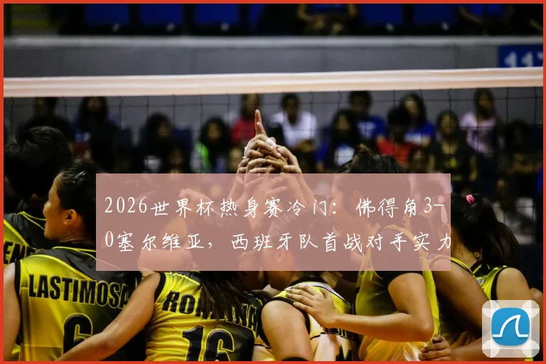 2026世界杯热身赛冷门：佛得角3-0塞尔维亚，西班牙队首战对手实力深度解析及比分详情
