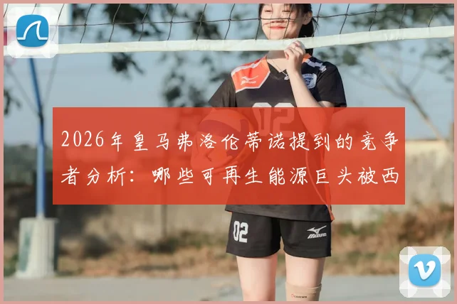 2026年皇马弗洛伦蒂诺提到的竞争者分析：哪些可再生能源巨头被西媒点名？