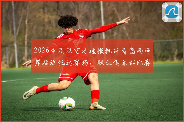 2026中足联官方通报批评青岛西海岸延迟抵达赛场,职业俱乐部比赛时间管理引热议