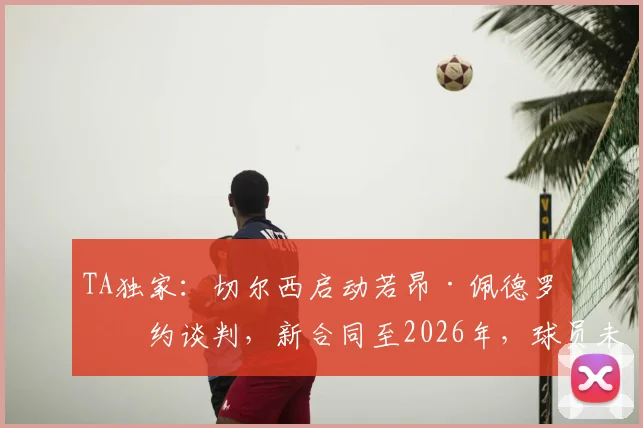 TA独家:切尔西启动若昂·佩德罗续约谈判,新合同至2026年,球员未来能否锁定蓝军主力?