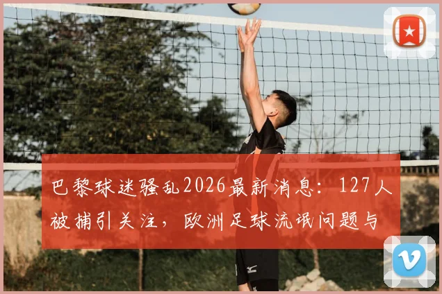 巴黎球迷骚乱2026最新消息:127人被捕引关注,欧洲足球流氓问题与体育安全引热议