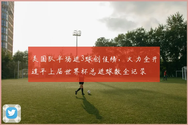 美国队半场进3球创佳绩,火力全开追平上届世界杯总进球数全记录
