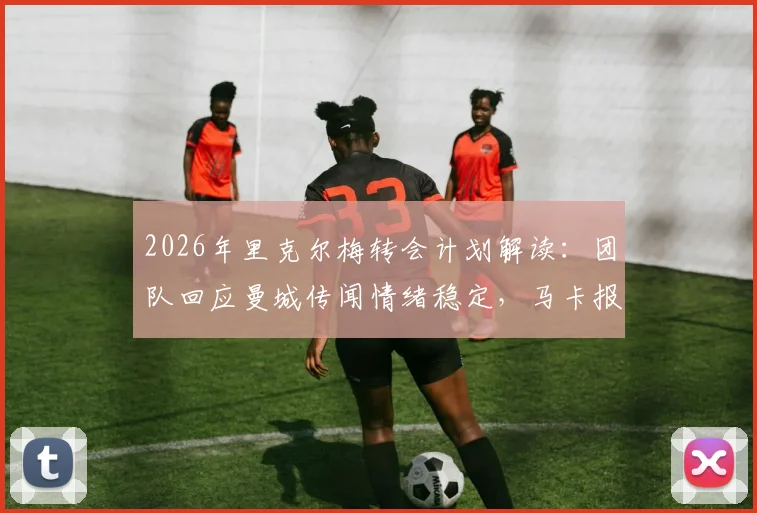 2026年里克尔梅转会计划解读：团队回应曼城传闻情绪稳定，马卡报分析其未来去向