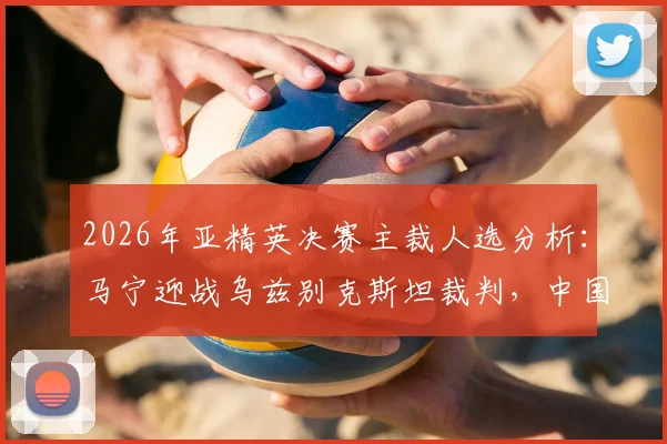 2026年亚精英决赛主裁人选分析：马宁迎战乌兹别克斯坦裁判，中国金哨当选概率几何？
