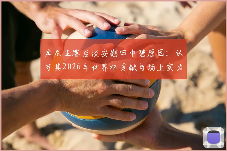 库尼亚赛后谈安慰田中碧原因：认可其2026年世界杯贡献与场上实力，盘点日本队核心表现