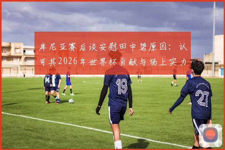 库尼亚赛后谈安慰田中碧原因:认可其2026年世界杯贡献与场上实力,盘点日本队核心表现