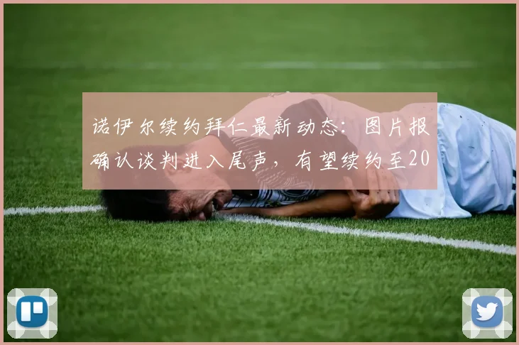 诺伊尔续约拜仁最新动态:图片报确认谈判进入尾声,有望续约至2026年,年薪与细节引关注