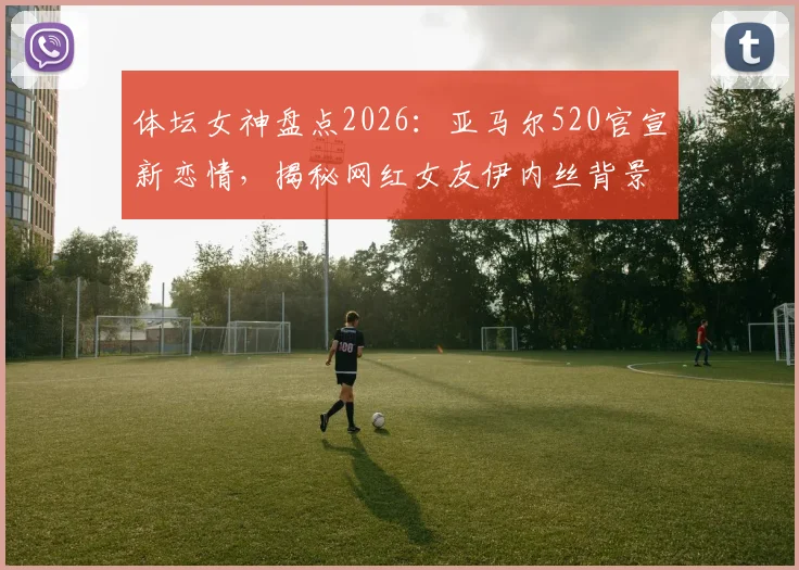 体坛女神盘点2026：亚马尔520官宣新恋情，揭秘网红女友伊内丝背景与魅力