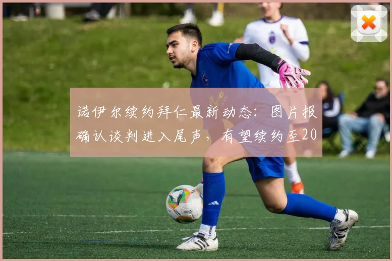 诺伊尔续约拜仁最新动态：图片报确认谈判进入尾声，有望续约至2026年，年薪与细节引关注