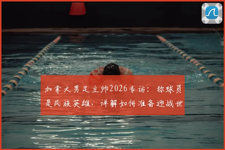 加拿大男足主帅2026专访:称球员是民族英雄,详解如何准备迎战世界强敌
