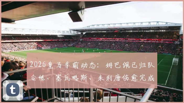 2026皇马季前动态：姆巴佩已归队合练，塞瓦略斯、米利唐伤愈完成训练课，安帅战术板迎新考验
