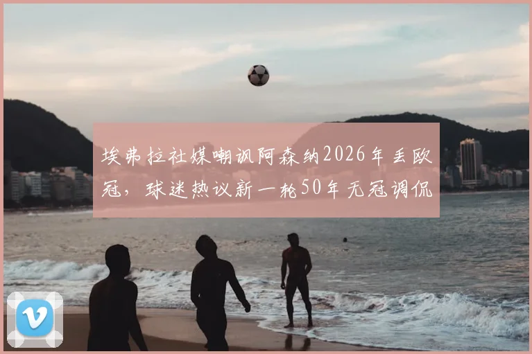 埃弗拉社媒嘲讽阿森纳2026年丢欧冠，球迷热议新一轮50年无冠调侃何时休