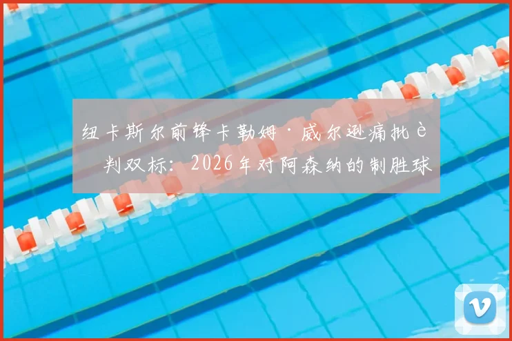 纽卡斯尔前锋卡勒姆·威尔逊痛批裁判双标:2026年对阿森纳的制胜球被吹,英超尺度何时统一?