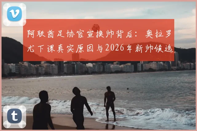 阿联酋足协官宣换帅背后：奥拉罗尤下课真实原因与2026年新帅候选人分析，国家队战术走向前瞻