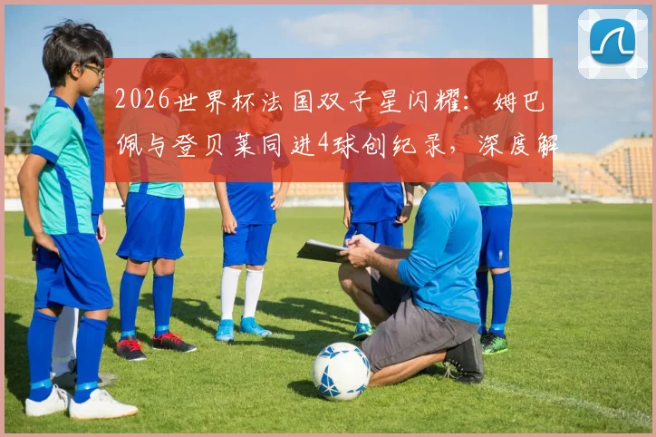2026世界杯法国双子星闪耀:姆巴佩与登贝莱同进4球创纪录,深度解析两人技术特点与国家队战术价值