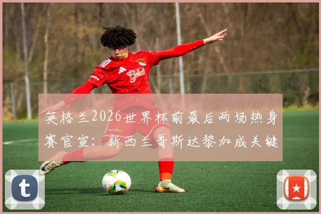 英格兰2026世界杯前最后两场热身赛官宣：新西兰哥斯达黎加成关键对手，赛程看点全面分析