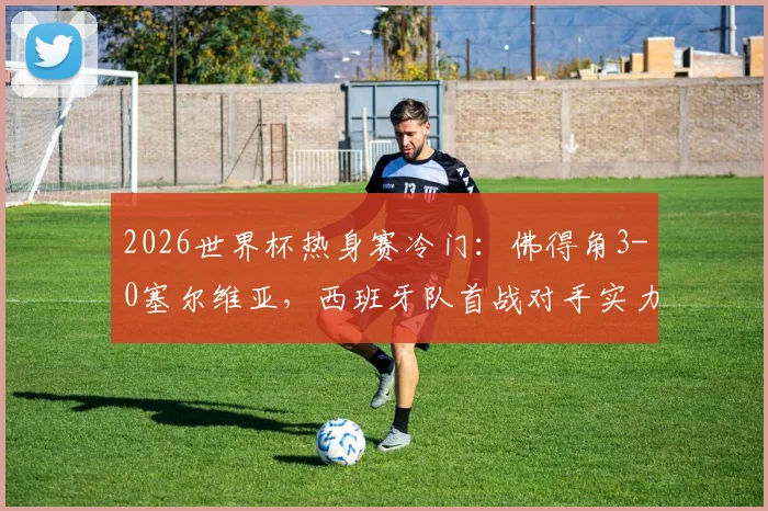 2026世界杯热身赛冷门：佛得角3-0塞尔维亚，西班牙队首战对手实力深度解析及比分详情