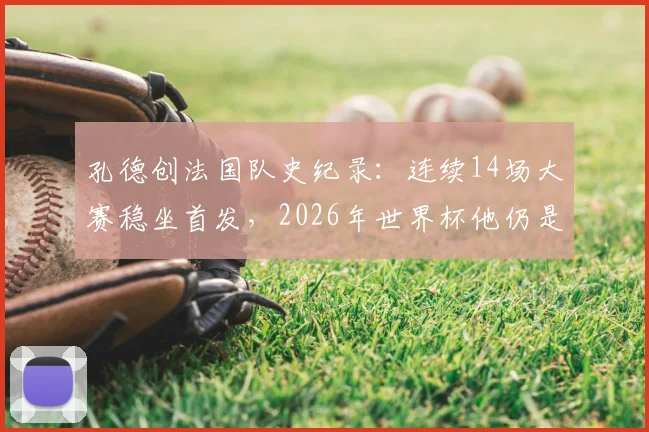 孔德创法国队史纪录:连续14场大赛稳坐首发,2026年世界杯他仍是德尚首选吗?