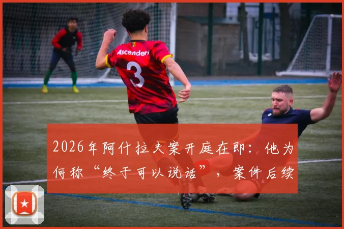 2026年阿什拉夫案开庭在即：他为何称“终于可以说话”，案件后续影响深度分析