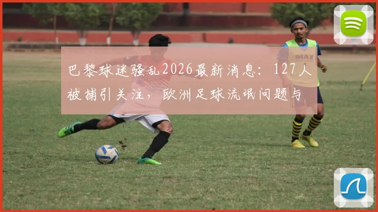 巴黎球迷骚乱2026最新消息：127人被捕引关注，欧洲足球流氓问题与体育安全引热议