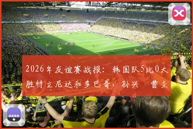 2026年友谊赛战报:韩国队5比0大胜特立尼达和多巴哥,孙兴慜曹圭成双响立下头功,附全场视频集锦