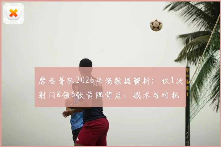 摩洛哥队2026半场数据解析：仅1次射门&领6张黄牌背后，战术与对抗强度全复盘
