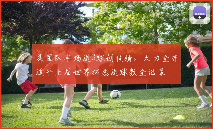 美国队半场进3球创佳绩，火力全开追平上届世界杯总进球数全记录