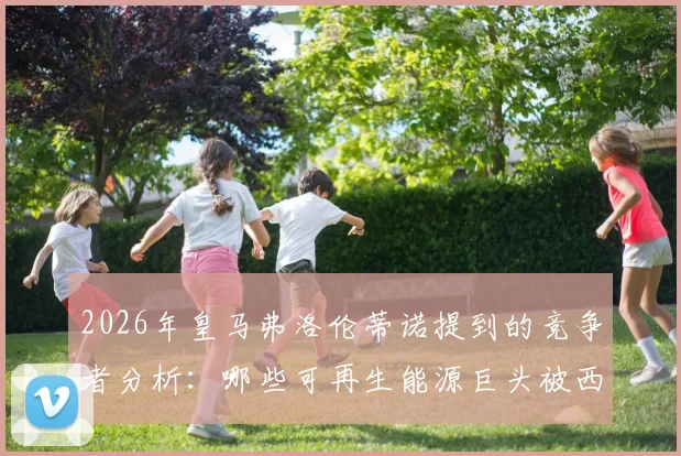 2026年皇马弗洛伦蒂诺提到的竞争者分析:哪些可再生能源巨头被西媒点名?