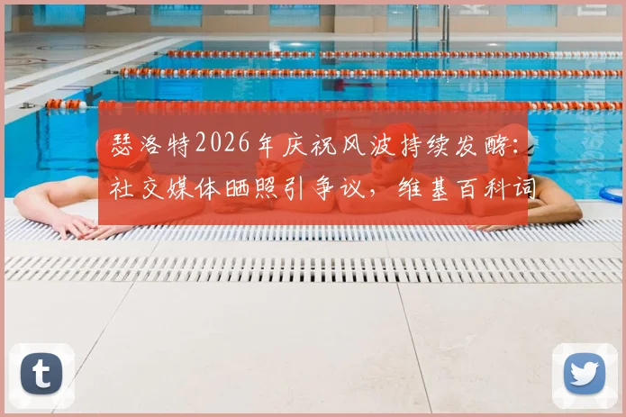 瑟洛特2026年庆祝风波持续发酵：社交媒体晒照引争议，维基百科词条遭恶意修改事件全解析