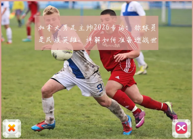 加拿大男足主帅2026专访：称球员是民族英雄，详解如何准备迎战世界强敌