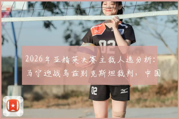 2026年亚精英决赛主裁人选分析:马宁迎战乌兹别克斯坦裁判,中国金哨当选概率几何?