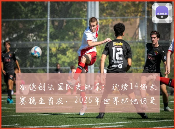 孔德创法国队史纪录：连续14场大赛稳坐首发，2026年世界杯他仍是德尚首选吗？