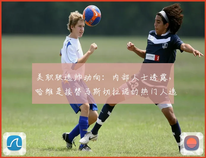 美职联选帅动向:内部人士透露,哈维是接替马斯切拉诺的热门人选,2026年前后或迎执教新篇章