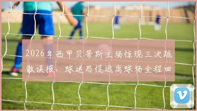 2026年西甲贝蒂斯主场惊现三次疏散误报，球迷恐慌逃离球场全程回顾与原因分析