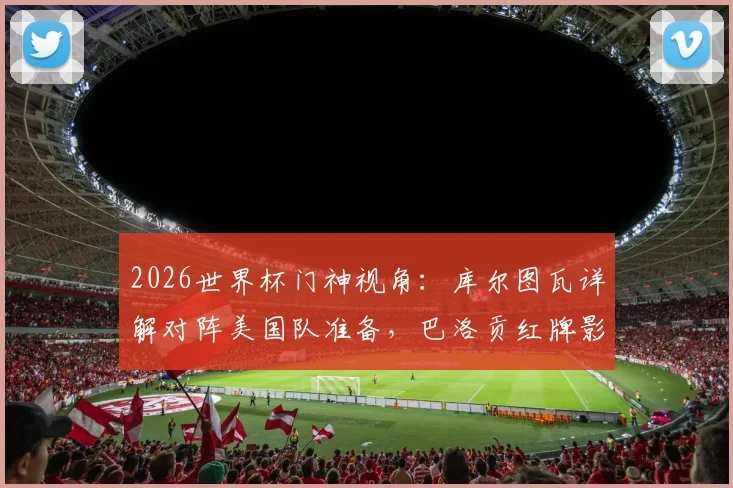 2026世界杯门神视角:库尔图瓦详解对阵美国队准备,巴洛贡红牌影响及欧美对决前瞻