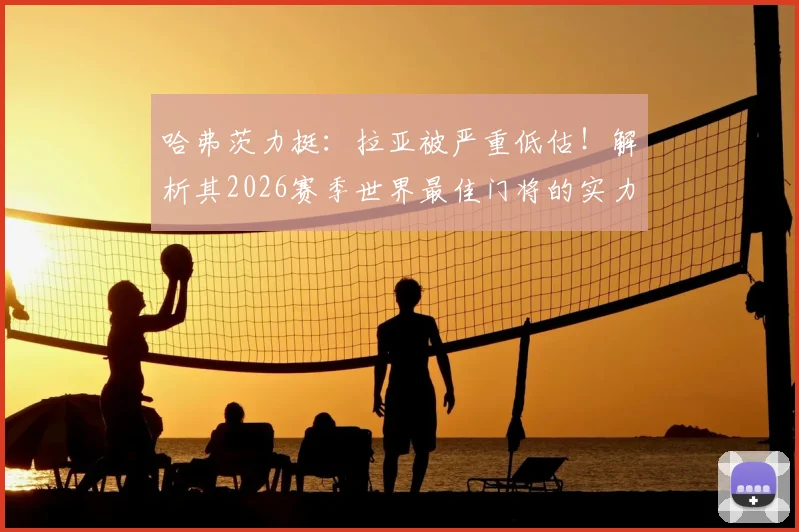 哈弗茨力挺：拉亚被严重低估！解析其2026赛季世界最佳门将的实力与数据，对比阿利松等人谁更强